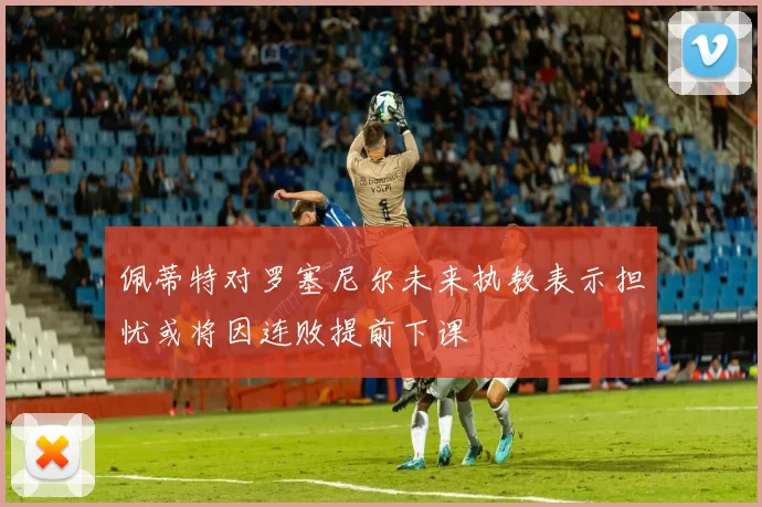 佩蒂特对罗塞尼尔未来执教表示担忧或将因连败提前下课