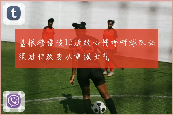 基根穆雷谈15连败心情呼吁球队必须进行改变以重振士气
