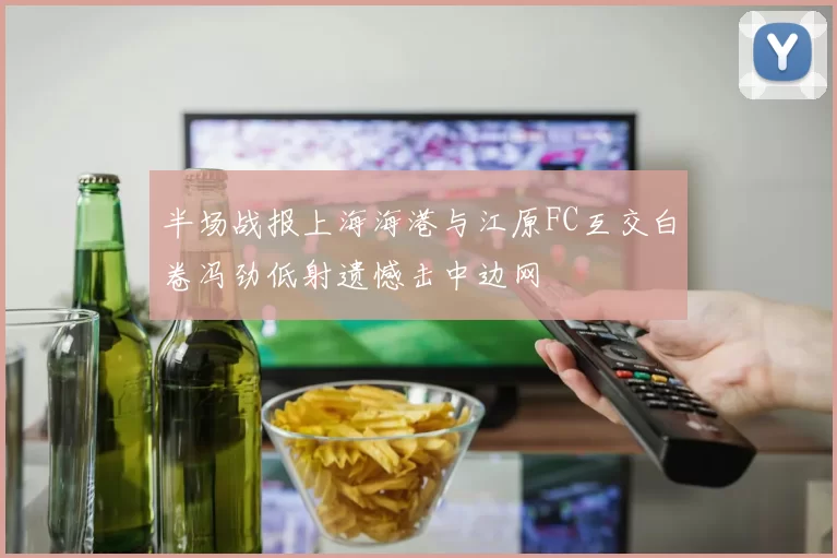 半场战报上海海港与江原FC互交白卷冯劲低射遗憾击中边网