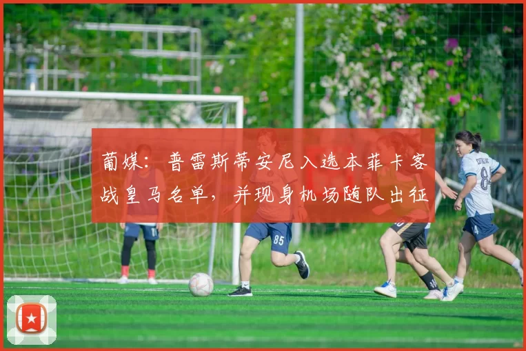 葡媒：普雷斯蒂安尼入选本菲卡客战皇马名单，并现身机场随队出征