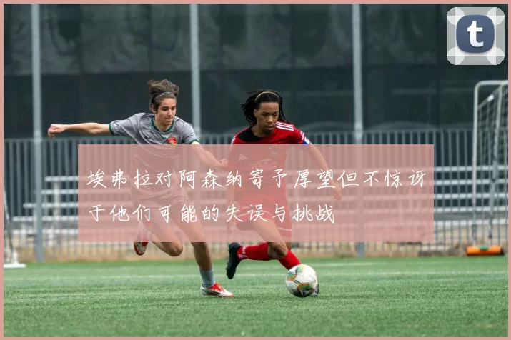 埃弗拉对阿森纳寄予厚望但不惊讶于他们可能的失误与挑战