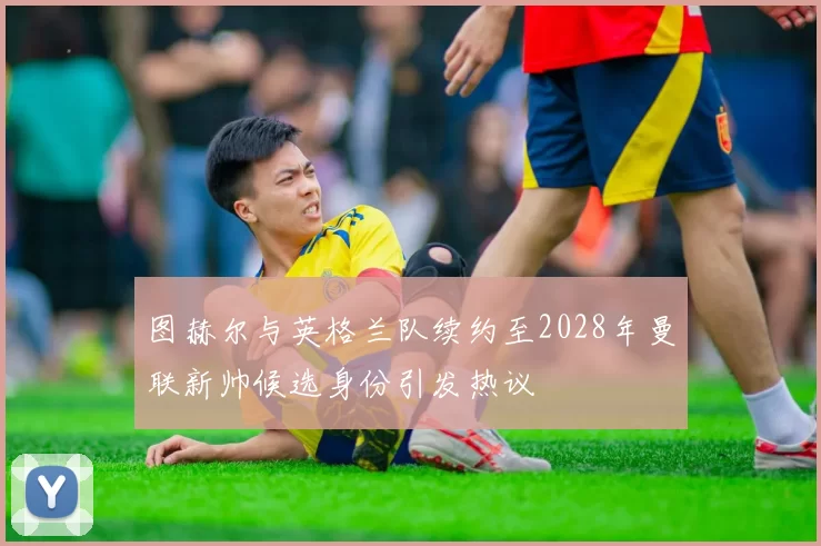 图赫尔与英格兰队续约至2028年曼联新帅候选身份引发热议