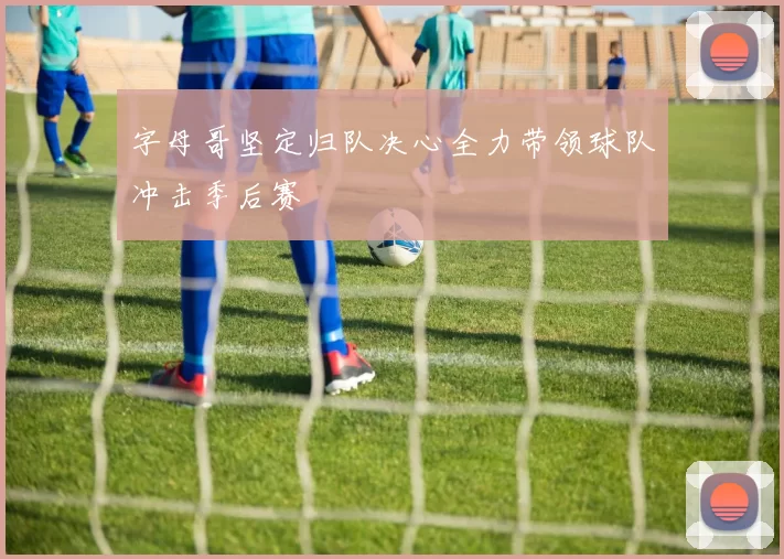 字母哥坚定归队决心全力带领球队冲击季后赛