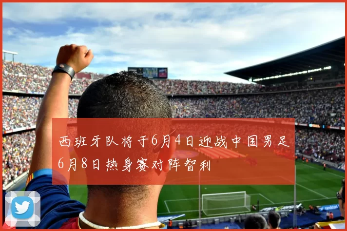 西班牙队将于6月4日迎战中国男足6月8日热身赛对阵智利