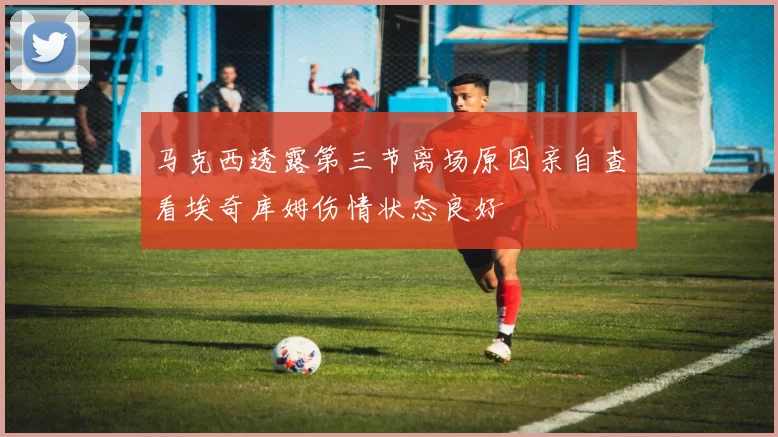 马克西透露第三节离场原因亲自查看埃奇库姆伤情状态良好