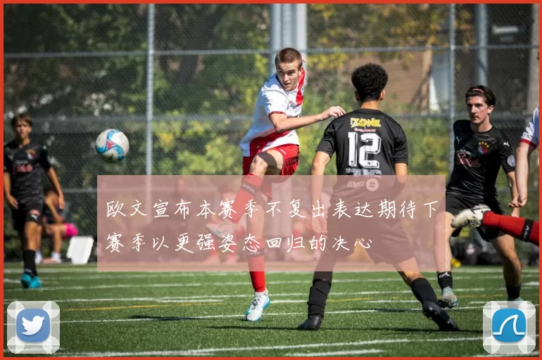 欧文宣布本赛季不复出表达期待下赛季以更强姿态回归的决心