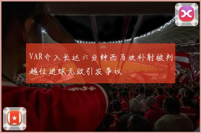 VAR介入长达六分钟西马坎补射被判越位进球无效引发争议