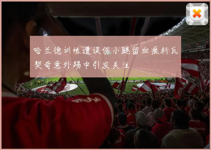 哈兰德训练遭误伤小腿留血痕科瓦契奇意外踢中引发关注