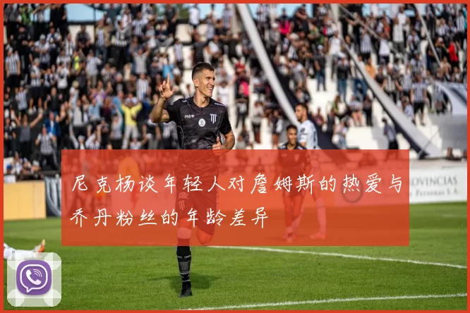 尼克杨谈年轻人对詹姆斯的热爱与乔丹粉丝的年龄差异