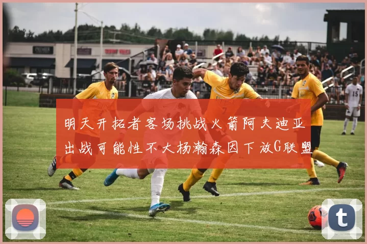 明天开拓者客场挑战火箭阿夫迪亚出战可能性不大杨瀚森因下放G联盟缺席