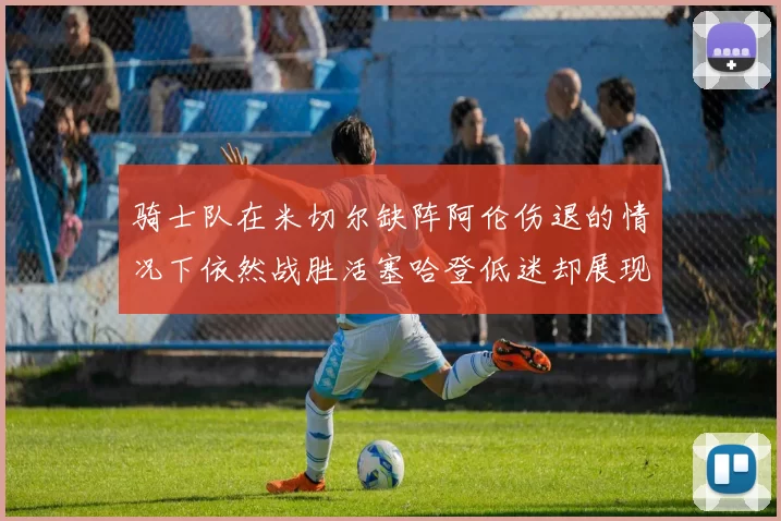 骑士队在米切尔缺阵阿伦伤退的情况下依然战胜活塞哈登低迷却展现季后赛实力