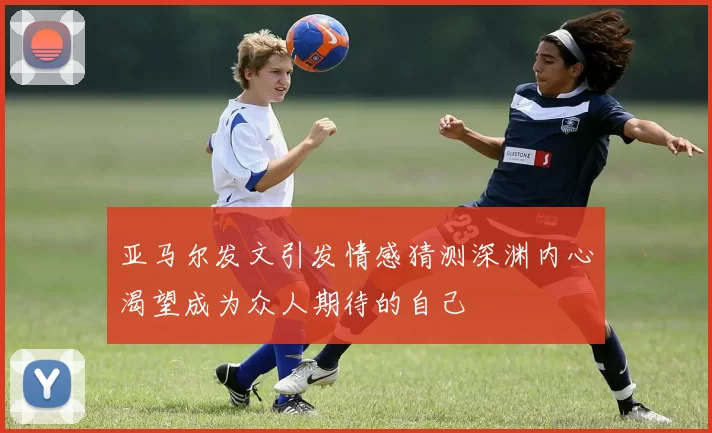 亚马尔发文引发情感猜测深渊内心渴望成为众人期待的自己