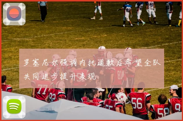 罗塞尼尔强调内托道歉后希望全队共同进步提升表现