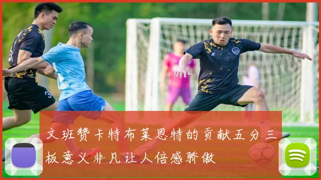 文班赞卡特布莱恩特的贡献五分三板意义非凡让人倍感骄傲