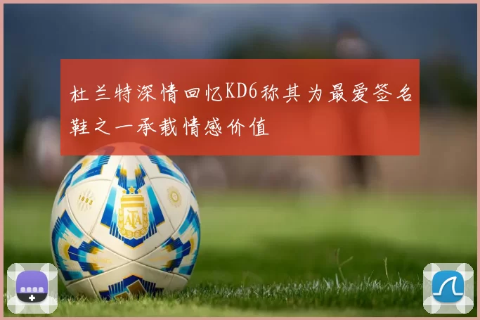 杜兰特深情回忆KD6称其为最爱签名鞋之一承载情感价值