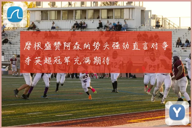 摩根盛赞阿森纳势头强劲直言对争夺英超冠军充满期待