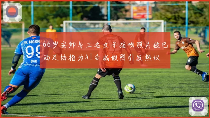 66岁安帅与三名女子接吻照片被巴西足协指为AI合成假图引发热议