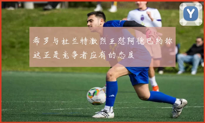 希罗与杜兰特激烈互怼阿德巴约称这正是竞争者应有的态度