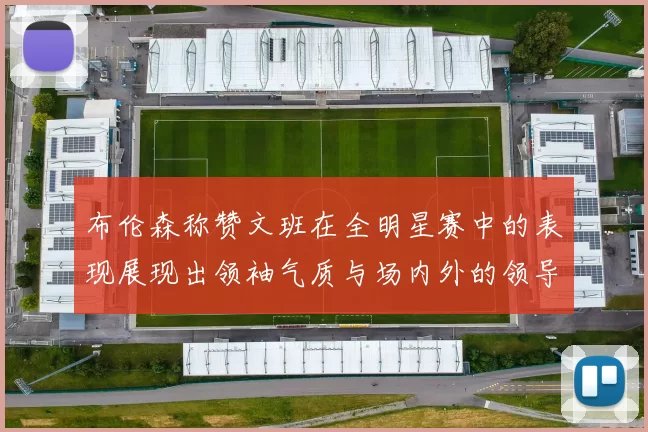 布伦森称赞文班在全明星赛中的表现展现出领袖气质与场内外的领导力