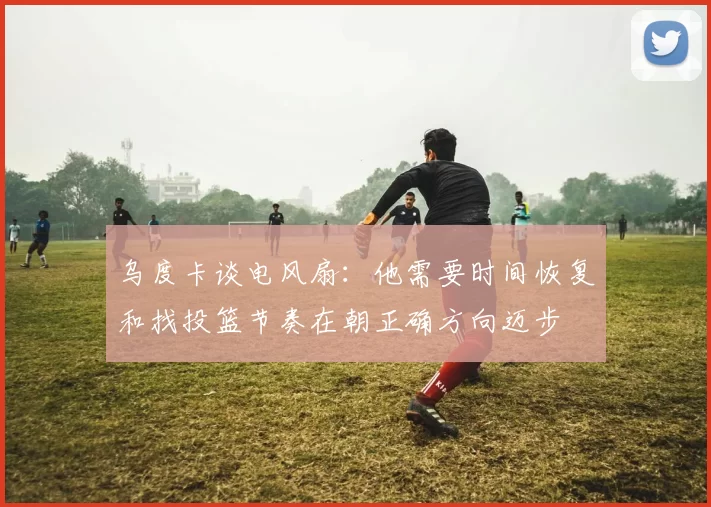 乌度卡谈电风扇：他需要时间恢复和找投篮节奏在朝正确方向迈步