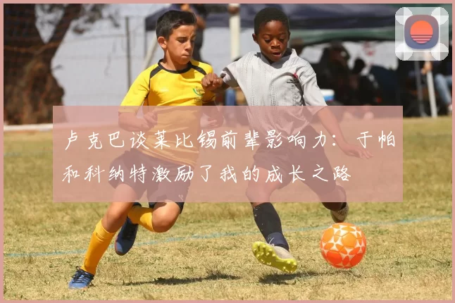 卢克巴谈莱比锡前辈影响力：于帕和科纳特激励了我的成长之路