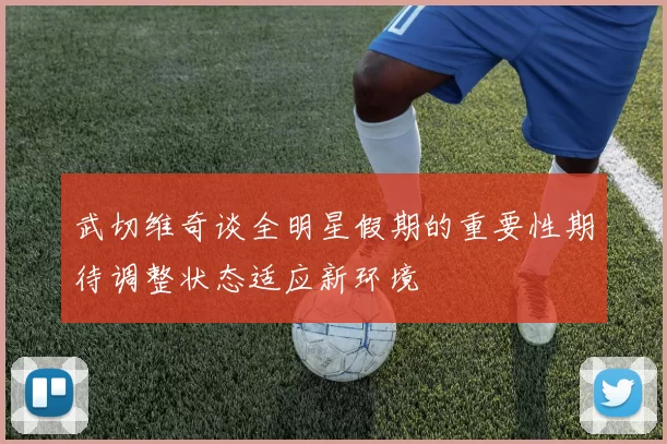 武切维奇谈全明星假期的重要性期待调整状态适应新环境