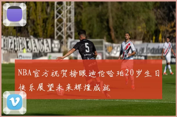 NBA官方祝贺榜眼迪伦哈珀20岁生日快乐展望未来辉煌成就