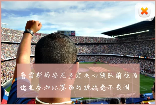 普雷斯蒂安尼坚定决心随队前往马德里参加比赛面对挑战毫不畏惧