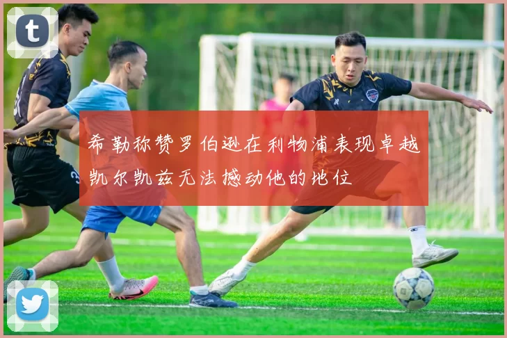 希勒称赞罗伯逊在利物浦表现卓越凯尔凯兹无法撼动他的地位