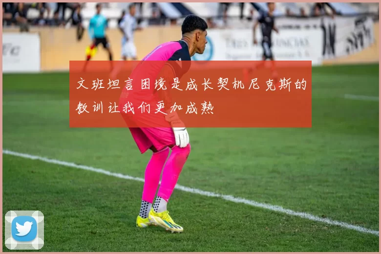 文班坦言困境是成长契机尼克斯的教训让我们更加成熟