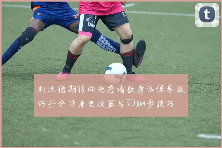 科沃德期待向老詹请教身体保养技巧并学习库里投篮与KD脚步技巧