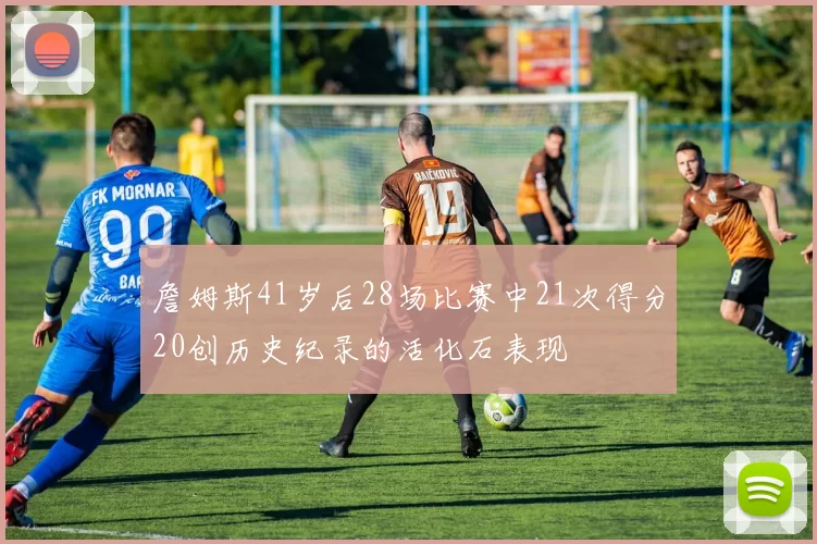 詹姆斯41岁后28场比赛中21次得分20创历史纪录的活化石表现