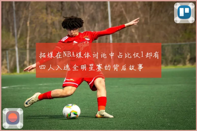 拓媒在NBA媒体讨论中占比仅1却有四人入选全明星赛的背后故事